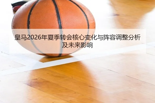皇马2026年夏季转会核心变化与阵容调整分析及未来影响