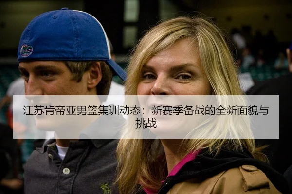 江苏肯帝亚男篮集训动态：新赛季备战的全新面貌与挑战